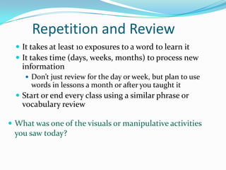 Repetition and Review
 It takes at least 10 exposures to a word to learn it
 It takes time (days, weeks, months) to process new
information
 Don’t just review for the day or week, but plan to use
words in lessons a month or after you taught it
 Start or end every class using a similar phrase or
vocabulary review
 What was one of the visuals or manipulative activities
you saw today?
 