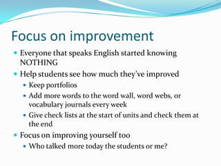 Focus on improvement
 Everyone that speaks English started knowing
NOTHING
 Help students see how much they’ve improved
 Keep portfolios
 Add more words to the word wall, word webs, or
vocabulary journals every week
 Give check lists at the start of units and check them at
the end
 Focus on improving yourself too
 Who talked more today the students or me?
 