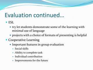 Evaluation continued…
 ESL
 try let students demonstrate some of the learning with
minimal use of language
 projects with a choice of formats of presenting is helpful
 Cooperative Learning
 Important features in group evaluation
 Social skills
 Ability to complete task
 Individual contribution
 Improvements for the future
 