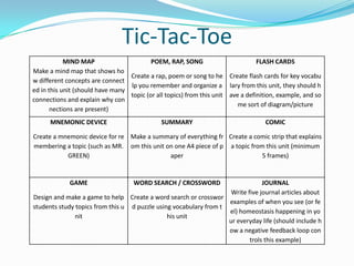 Tic-Tac-Toe
MIND MAP
Make a mind map that shows ho
w different concepts are connect
ed in this unit (should have many
connections and explain why con
nections are present)
POEM, RAP, SONG
Create a rap, poem or song to he
lp you remember and organize a
topic (or all topics) from this unit
FLASH CARDS
Create flash cards for key vocabu
lary from this unit, they should h
ave a definition, example, and so
me sort of diagram/picture
MNEMONIC DEVICE
Create a mnemonic device for re
membering a topic (such as MR.
GREEN)
SUMMARY
Make a summary of everything fr
om this unit on one A4 piece of p
aper
COMIC
Create a comic strip that explains
a topic from this unit (minimum
5 frames)
GAME
Design and make a game to help
students study topics from this u
nit
WORD SEARCH / CROSSWORD
Create a word search or crosswor
d puzzle using vocabulary from t
his unit
JOURNAL
Write five journal articles about
examples of when you see (or fe
el) homeostasis happening in yo
ur everyday life (should include h
ow a negative feedback loop con
trols this example)
 