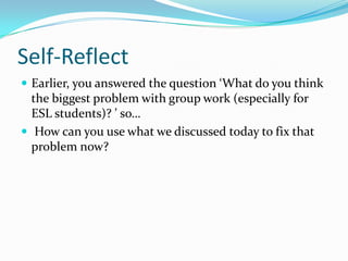 Self-Reflect
 Earlier, you answered the question ‘What do you think
the biggest problem with group work (especially for
ESL students)? ’ so…
 How can you use what we discussed today to fix that
problem now?
 
