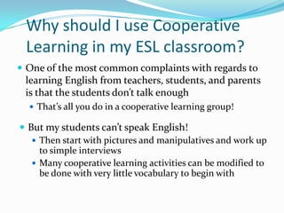 Why should I use Cooperative
Learning in my ESL classroom?
 One of the most common complaints with regards to
learning English from teachers, students, and parents
is that the students don’t talk enough
 That’s all you do in a cooperative learning group!
 But my students can’t speak English!
 Then start with pictures and manipulatives and work up
to simple interviews
 Many cooperative learning activities can be modified to
be done with very little vocabulary to begin with
 