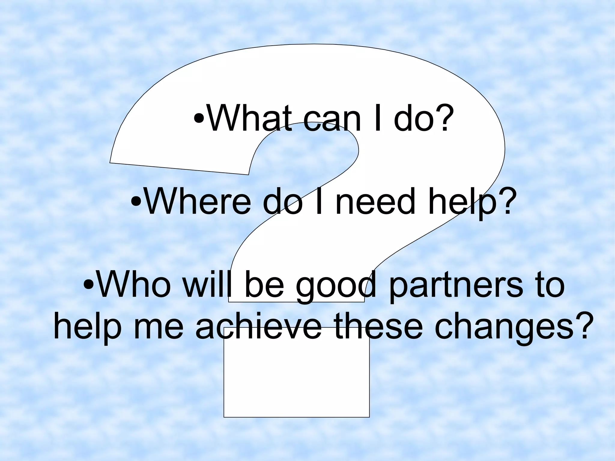 ●What can I do?
●Where do I need help?
●Who will be good partners to
help me achieve these changes?
 