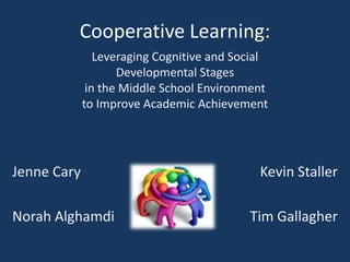 Cooperative Learning:
                Leveraging Cognitive and Social
                    Developmental Stages
              in the Middle School Environment
             to Improve Academic Achievement




Jenne Cary                                   Kevin Staller

Norah Alghamdi                             Tim Gallagher
 