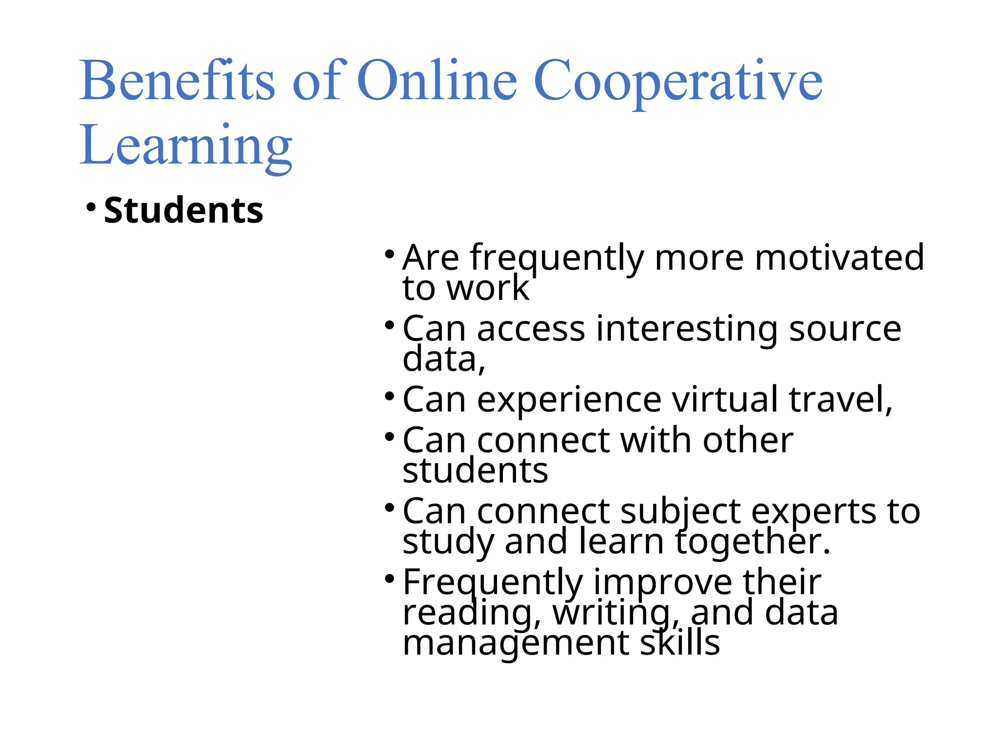 Benefits of Online Cooperative
Learning
• Students
• Are frequently more motivated
to work
• Can access interesting source
data,
• Can experience virtual travel,
• Can connect with other
students
• Can connect subject experts to
study and learn together.
• Frequently improve their
reading, writing, and data
management skills
 