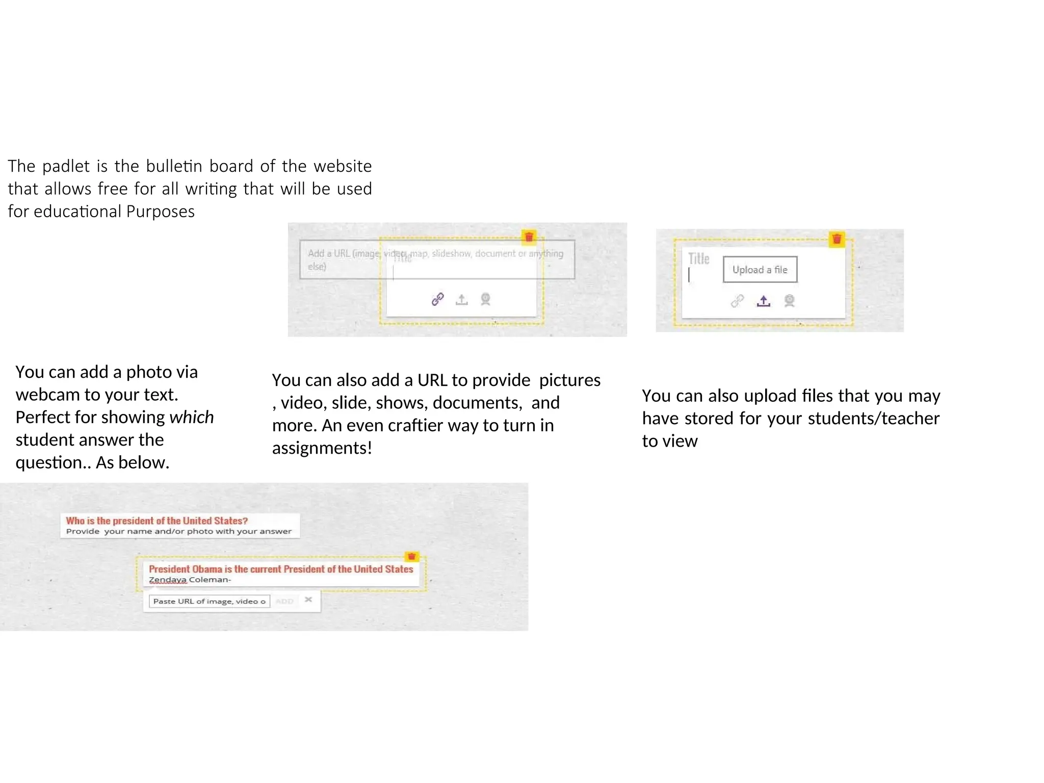 The padlet is the bulletin board of the website
that allows free for all writing that will be used
for educational Purposes
You can add a photo via
webcam to your text.
Perfect for showing which
student answer the
question.. As below.
You can also add a URL to provide pictures
, video, slide, shows, documents, and
more. An even craftier way to turn in
assignments!
You can also upload files that you may
have stored for your students/teacher
to view
 
