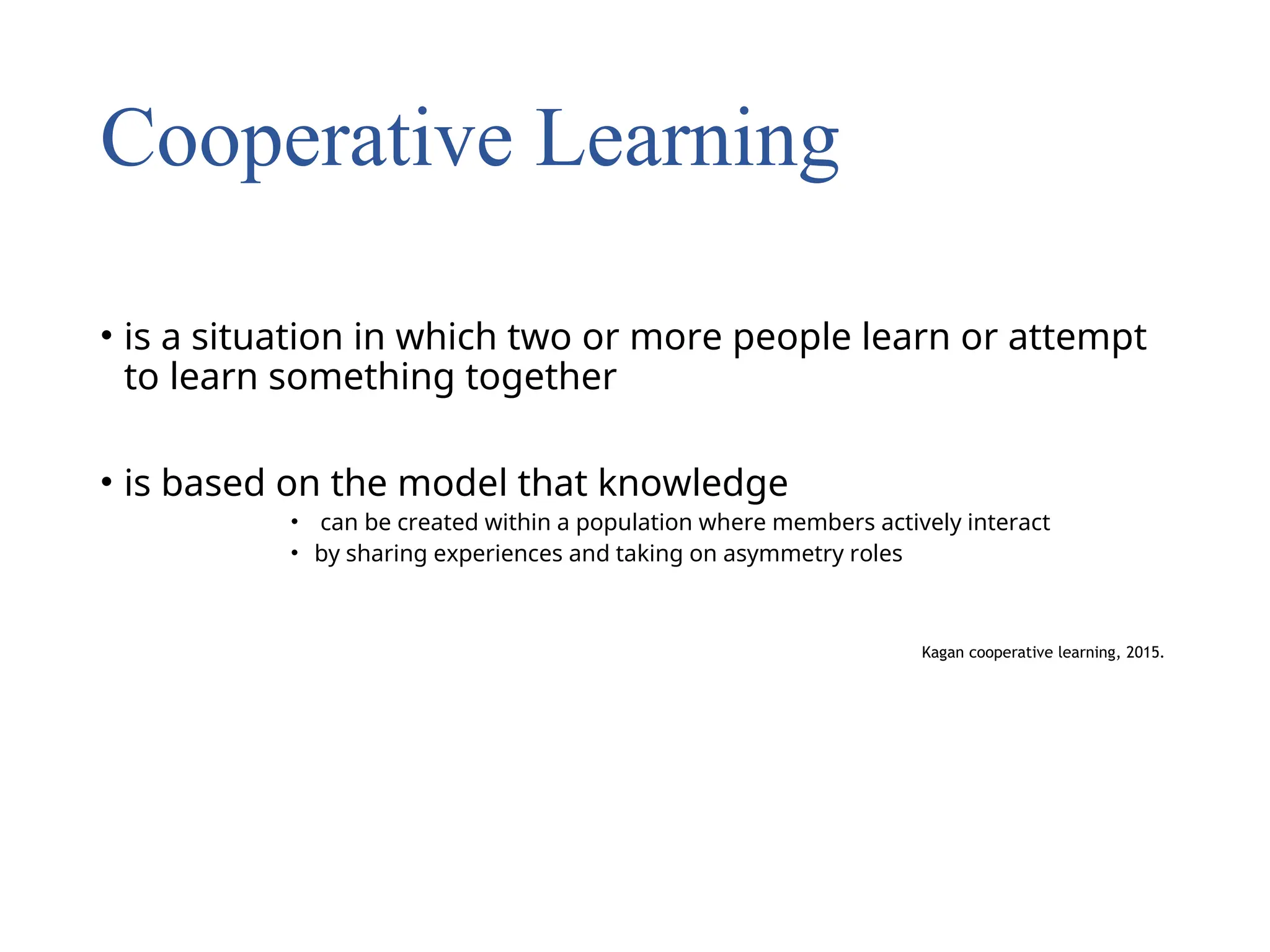 Cooperative Learning
• is a situation in which two or more people learn or attempt
to learn something together
• is based on the model that knowledge
• can be created within a population where members actively interact
• by sharing experiences and taking on asymmetry roles
Kagan cooperative learning, 2015.
 