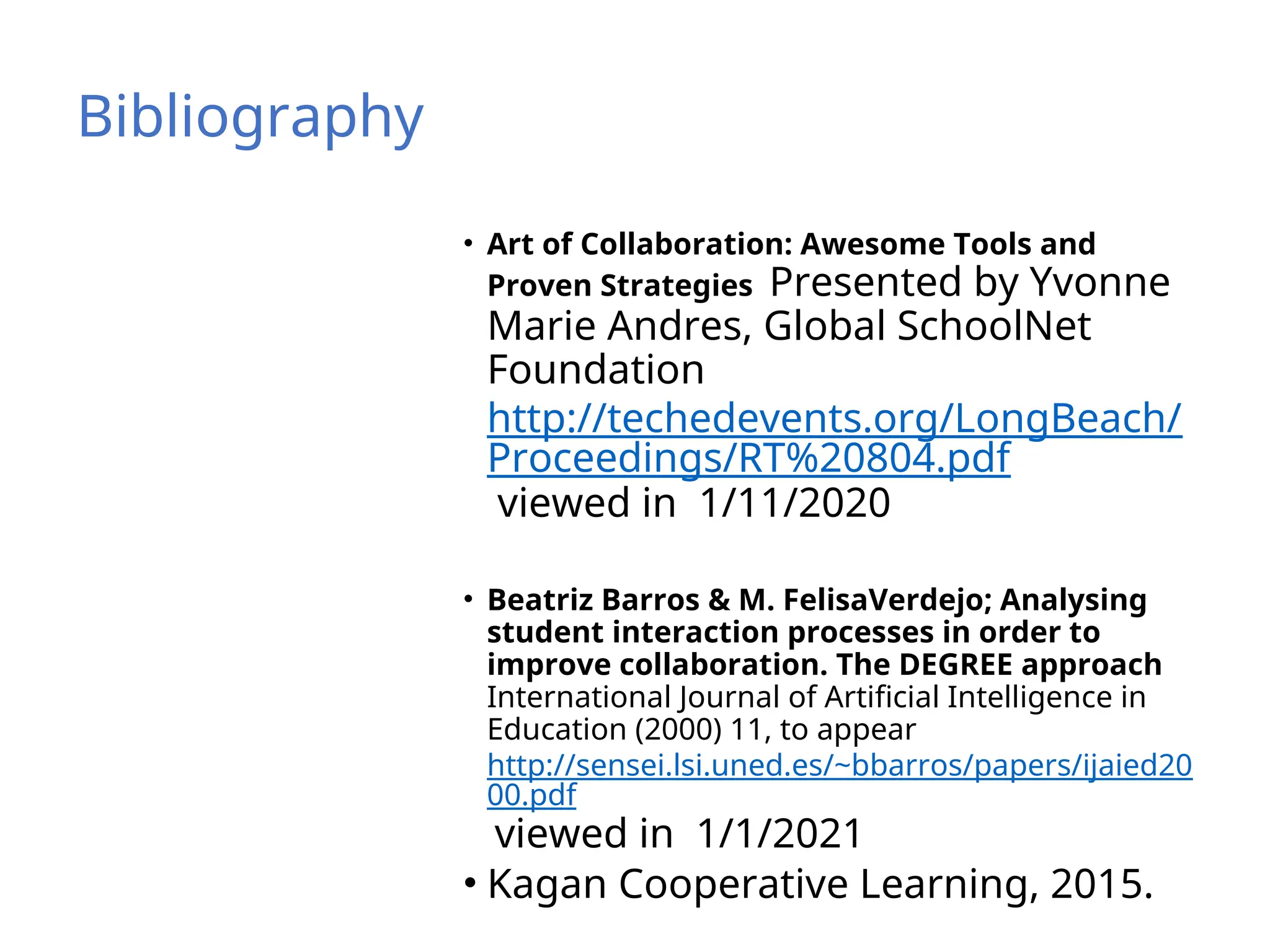 Bibliography
• Art of Collaboration: Awesome Tools and
Proven Strategies Presented by Yvonne
Marie Andres, Global SchoolNet
Foundation
http://techedevents.org/LongBeach/
Proceedings/RT%20804.pdf
viewed in 1/11/2020
• Beatriz Barros & M. FelisaVerdejo; Analysing
student interaction processes in order to
improve collaboration. The DEGREE approach
International Journal of Artificial Intelligence in
Education (2000) 11, to appear
http://sensei.lsi.uned.es/~bbarros/papers/ijaied20
00.pdf
viewed in 1/1/2021
• Kagan Cooperative Learning, 2015.
 