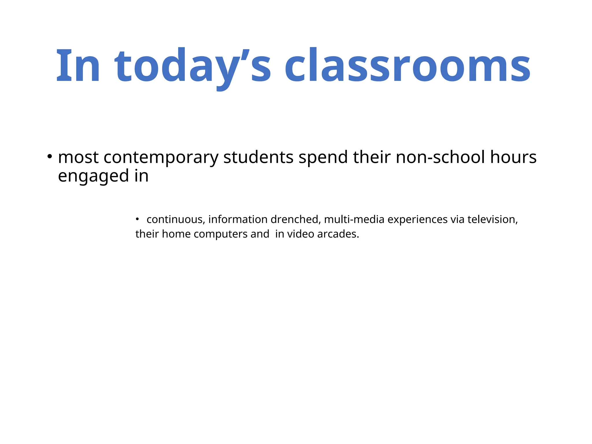 In today’s classrooms
• most contemporary students spend their non-school hours
engaged in
• continuous, information drenched, multi-media experiences via television,
their home computers and in video arcades.
 