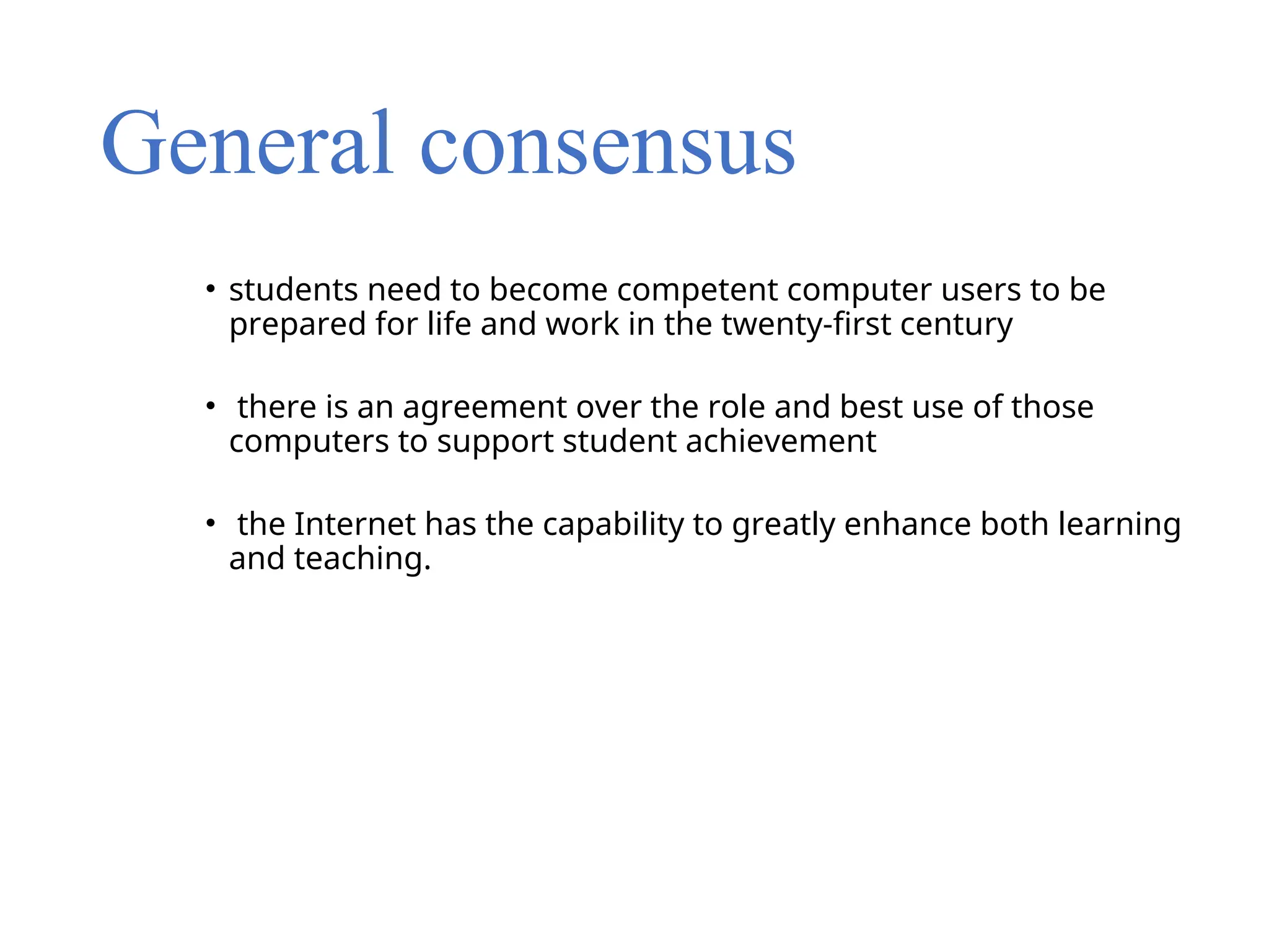 General consensus
• students need to become competent computer users to be
prepared for life and work in the twenty-first century
• there is an agreement over the role and best use of those
computers to support student achievement
• the Internet has the capability to greatly enhance both learning
and teaching.
 