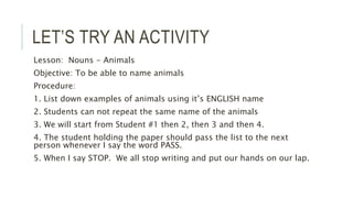 LET’S TRY AN ACTIVITY
Lesson: Nouns - Animals
Objective: To be able to name animals
Procedure:
1. List down examples of animals using it’s ENGLISH name
2. Students can not repeat the same name of the animals
3. We will start from Student #1 then 2, then 3 and then 4.
4. The student holding the paper should pass the list to the next
person whenever I say the word PASS.
5. When I say STOP. We all stop writing and put our hands on our lap.
 