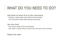 WHAT DO YOU NEED TO DO?
Ask them to listen first to the instruction.
 Include a signal when they will start the activity
 Use transition words when giving instruction
Set time limit
 Use visual signal of the time lapsed
 Give them a signal when to go to the next part of the activity
Rotate the roles
 