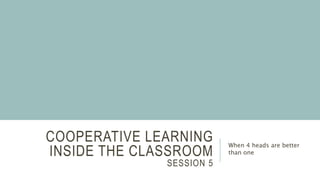 COOPERATIVE LEARNING
INSIDE THE CLASSROOM
SESSION 5
When 4 heads are better
than one
 