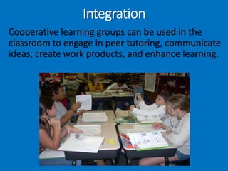 IntegrationCooperative learning groups can be used in the classroom to engage in peer tutoring, communicate ideas, create work products, and enhance learning.