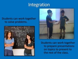 IntegrationStudents can work together to solve problems. Students can work together to prepare presentations on topics to present to the rest of the class. 