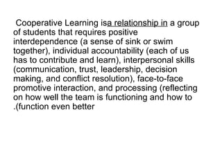 Cooperative Learning is  a relationship in  a group of students that requires positive interdependence (a sense of sink or swim together), individual accountability (each of us has to contribute and learn), interpersonal skills (communication, trust, leadership, decision making, and conflict resolution), face-to-face promotive interaction, and processing (reflecting on how well the team is functioning and how to function even better). 