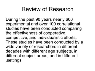 Review of Research During the past 90 years nearly 600 experimental and over 100 correlational studies have been conducted comparing the effectiveness of cooperative, competitive, and individualistic efforts .  These studies have been conducted by a wide variety of researchers in different decades with different age subjects, in different subject areas, and in different settings. 