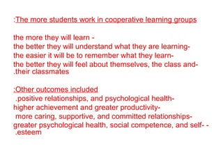 The more students work in cooperative learning groups : - the more they will learn -the better they will understand what they are learning -the easier it will be to remember what they learn -the better they will feel about themselves, the class and their classmates . Other outcomes included: -positive relationships, and psychological health .  -higher achievement and greater productivity -more caring, supportive, and committed relationships  -   greater psychological health, social competence, and self - esteem.   
