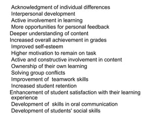 Acknowledgment of individual differences  Interpersonal development  Active involvement in learning  More opportunities for personal feedback  Deeper understanding of content Increased overall achievement in grades Improved self-esteem  Higher motivation to remain on task  Active and constructive involvement in content  Ownership of their own learning  Solving group conflicts  Improvement of  teamwork skills  Increased student retention  Enhancement of student satisfaction with their learning experience  Development of  skills in oral communication  Development of students' social skills  