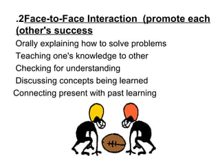 2.  Face-to-Face Interaction  (promote each other's success)   Orally explaining how to solve problems  Teaching one's knowledge to other  Checking for understanding  Discussing concepts being learned  Connecting present with past learning 