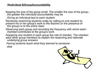 3.  Individual &Group   Accountability -Keeping the size of the group small. The smaller the size of the group, the greater the individual accountability may be.  -Giving an individual test to each student.  -Randomly examining students orally by calling on one student to present his or her group's work to the teacher (in the presence of the group) or to the entire class.  -Observing each group and recording the frequency with which each member-contributes to the group's work.  -Assigning one student in each group the role of checker. The checker asks other group members to explain the reasoning and rationale underlying group answers.  -Having students teach what they learned to someone  else.    