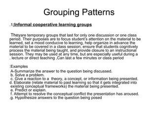 Grouping Patterns 1. Informal cooperative learning groups: They  are temporary groups that last for only one discussion or one class period. Their purposes are to focus student’s attention on the material to be learned, set a mood conducive to learning, help organize in advance the material to be covered in a class session, ensure that students cognitively process the material being taught, and provide closure to an instructional session. They may be used at any time, but are especially useful during a lecture or direct teaching ,Can last a few minutes or class period . Examples: A-Summarize the answer to the question being discussed.  b. Solve a problem.  c. Give a reaction to a  theory, a concept, or information being presented.  d. Elaborate (relate material to past learning so that it gets integrated into existing conceptual frameworks) the material being presented.  e. Predict or explain.  f. Attempt to resolve the conceptual conflict the presentation has aroused.  g. Hypothesize answers to the question being posed. 