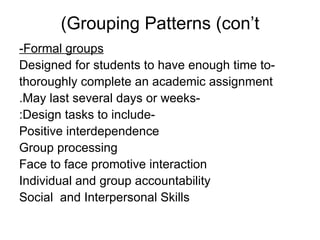 Grouping Patterns (con’t) Formal groups- -Designed for students to have enough time to thoroughly complete an academic assignment -May last several days or weeks. -Design tasks to include: Positive interdependence Group processing Face to face promotive interaction Individual and group accountability Social  and Interpersonal Skills 