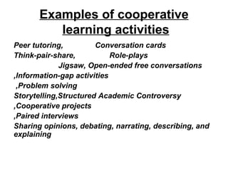 Examples of cooperative learning activities   Peer tutoring,   Conversation cards Think-pair-share,  Role-plays Jigsaw,  Open-ended free conversations   Information-gap activities, Problem solving,   Storytelling,Structured Academic Controversy Cooperative projects, Paired interviews, Sharing opinions, debating, narrating, describing, and explaining 