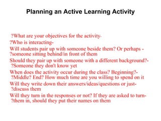 Planning an Active Learning Activity - What are your objectives for the activity?  -Who is interacting? - Will students pair up with someone beside them? Or perhaps someone sitting behind/in front of them? -Should they pair up with someone with a different background? Someone they don't know yet?  -When does the activity occur during the class? Beginning? Middle? End? How much time are you willing to spend on it?  -Will they write down their answers/ideas/questions or just discuss them?  -Will they turn in the responses or not? If they are asked to turn them in, should they put their names on them?   