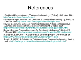 References David and Roger Johnson. "Cooperative Learning." [Online] 15 October 2001.  http://www.clcrc.com/pages/cl.html David and Roger Johnson. "An Overview of Cooperative Learning." [Online] 15 October 2001.  http://www.clcrc.com/pages/overviewpaper.html Howard Community College's Teaching Resources. "Ideas on Cooperative Learning and the use of Small Groups." [Online] 15 October 2001.   http://www.howardcc.edu/profdev/resources/learning/groups1.htm Kagan, Spencer. "Kagan Structures for Emotional Intelligence." [Online] 15 October 2001. " http://www.kagancooplearn.com/Newsletter/1001/index.html College Level One — Collaborative Learning Page. On the web at: http://www.wcer.wisc.edu/nise/cl1/CL/resource/R1.asp Panitz, T. (1996).  A Definition of Collaborative vs Cooperative Learning.  On the web at:  http://www.lgu.ac.uk/deliberations/collab.learning/panitz2.html 