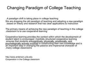Changing Paradigm of College Teaching   A paradigm shift is taking place in college teaching.  We are dropping the old paradigm of teaching and adopting a new paradigm based on theory and research that has clear applications to instruction .  The primary means of achieving the new paradigm of teaching in the college classroom is to use cooperative learning . Cooperative learning provides the context within which the development of student talent is encouraged .  Carefully structured cooperative learning ensures that students are  cognitively, physically, emotionally, and psychologically actively involved  in constructing their own knowledge and is an important step in changing the passive and impersonal character of many college classrooms. http://www.anderson.ucla.edu Cooperation in the College classroom    