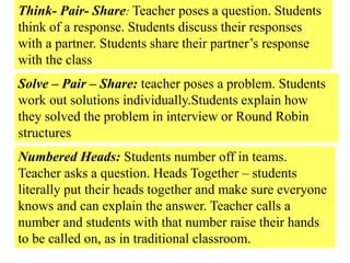 Think- Pair- Share: Teacher poses a question. Students
think of a response. Students discuss their responses
with a partner. Students share their partner’s response
with the class
Solve – Pair – Share: teacher poses a problem. Students
work out solutions individually.Students explain how
they solved the problem in interview or Round Robin
structures
Numbered Heads: Students number off in teams.
Teacher asks a question. Heads Together – students
literally put their heads together and make sure everyone
knows and can explain the answer. Teacher calls a
number and students with that number raise their hands
to be called on, as in traditional classroom.
 