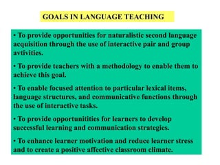 GOALS IN LANGUAGE TEACHING
• To provide opportunities for naturalistic second language
acquisition through the use of interactive pair and group
avtivities.
• To provide teachers with a methodology to enable them to
achieve this goal.
• To enable focused attention to particular lexical items,
language structures, and communicative functions through
the use of interactive tasks.
• To provide opportunitities for learners to develop
successful learning and communication strategies.
• To enhance learner motivation and reduce learner stress
and to create a positive affective classroom climate.
 