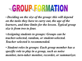• Deciding on the size of the group: this will depend
on the tasks they have to carry out, the age of the
learners, and time limits for the lesson. Typical group
size is from two to four.
•Assigning students to groups: Groups can be
teacher-selected, random, or student-selected.
Teacher selected is recommended.
• Student roles in groups: Each group member has a
specific role to play in a group, such as noise
monitor, turn-taker monitor, recorder, or summarizer.
 