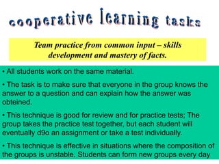 Team practice from common input – skills
development and mastery of facts.
• All students work on the same material.
• The task is to make sure that everyone in the group knows the
answer to a question and can explain how the answer was
obteined.
• This technique is good for review and for practice tests; The
group takes the practice test together, but each student will
eventually d9o an assignment or take a test individually.
• This technique is effective in situations where the composition of
the groups is unstable. Students can form new groups every day
 