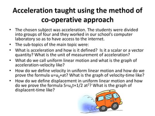 Acceleration taught using the method of
co-operative approach
• The chosen subject was acceleration. The students were divided
into groups of four and they worked in our school’s computer
laboratory so as to have access to the internet.
• The sub-topics of the main topic were:
• What is acceleration and how is it defined? Is it a scalar or a vector
quantity? What is the unit of measurement of acceleration?
• What do we call uniform linear motion and what is the graph of
acceleration-velocity like?
• How do we define velocity in uniform linear motion and how do we
prove the formula u=u0+at? What is the graph of velocity-time like?
• How do we define displacement in uniform linear motion and how
do we prove the formula S=u0t+1/2 at2? What is the graph of
displacent-time like?