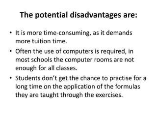 The potential disadvantages are:
• It is more time-consuming, as it demands
more tuition time.
• Often the use of computers is required, in
most schools the computer rooms are not
enough for all classes.
• Students don’t get the chance to practise for a
long time on the application of the formulas
they are taught through the exercises.