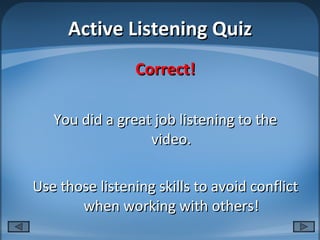 Active Listening Quiz Correct! You did a great job listening to the video. Use those listening skills to avoid conflict when working with others! 