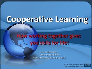 Cooperative Learning How working together gives  you skills for life! By Lori Brouillette Adams Middle School 6 th  Grade Language Arts Instructor Click on the arrows to guide you through the slide show. 