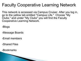 Faculty Cooperative Learning Network This network is accessed via Campus Cruiser. After you log in, go to the yellow tab entitled "Campus Life."  Choose "My Clubs," and under "My Clubs" you will find the Faculty Cooperative Learning Network.     -Blogs   -Message Boards   -Email members   -Shared Files   -Bookmarks 