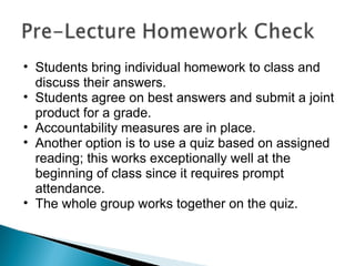 Students bring individual homework to class and discuss their answers. Students agree on best answers and submit a joint product for a grade. Accountability measures are in place. Another option is to use a quiz based on assigned reading; this works exceptionally well at the beginning of class since it requires prompt attendance. The whole group works together on the quiz. 