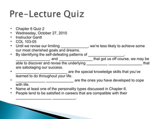 Chapter 6 Quiz 2 Wednesday, October 27, 2010 Instructor Gantt COL 103-05 Until we revise our limiting _____________, we’re less likely to achieve some our most cherished goals and dreams. By identifying the self-defeating patterns of _________________, ________________, and ________________ that got us off course, we may be able to discover and revise the underlying __________ ________________ that are sabotaging our success. ___________ _____________ are the special knowledge skills that you’ve learned to do throughout your life. ______________ _____________ are the ones you have developed to cope with life. Name at least one of the personality types discussed in Chapter 6. People tend to be satisfied in careers that are compatible with their _________________ ___________. 