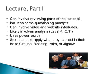 Can involve reviewing parts of the textbook. Includes some questioning prompts. Can involve video and website interludes. Likely involves analysis (Level 4, C.T.) Uses power words. Students then apply what they learned in their Base Groups, Reading Pairs, or Jigsaw. 