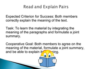 Expected Criterion for Success: Both members correctly explain the meaning of the text. Task: To learn the material by integrating the meaning of the paragraphs and formulate a joint summary.  Cooperative Goal: Both members to agree on the meaning of the material, formulate a joint summary, and be able to explain its meaning. 