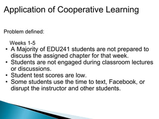 Application of Cooperative Learning Problem defined:       Weeks 1-5 A Majority of EDU241 students are not prepared to discuss the assigned chapter for that week.  Students are not engaged during classroom lectures or discussions.  Student test scores are low. Some students use the time to text, Facebook, or disrupt the instructor and other students. 