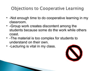 -Not enough time to do cooperative learning in my classroom. -Group work creates discontent among the students because some do the work while others coast. -The material is too complex for students to understand on their own. -Lecturing is vital in my class. 