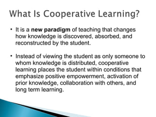 It is a  new paradigm  of teaching that changes how knowledge is discovered, absorbed, and reconstructed by the student.  Instead of viewing the student as only someone to whom knowledge is distributed, cooperative learning places the student within conditions that emphasize positive empowerment, activation of prior knowledge, collaboration with others, and long term learning. 