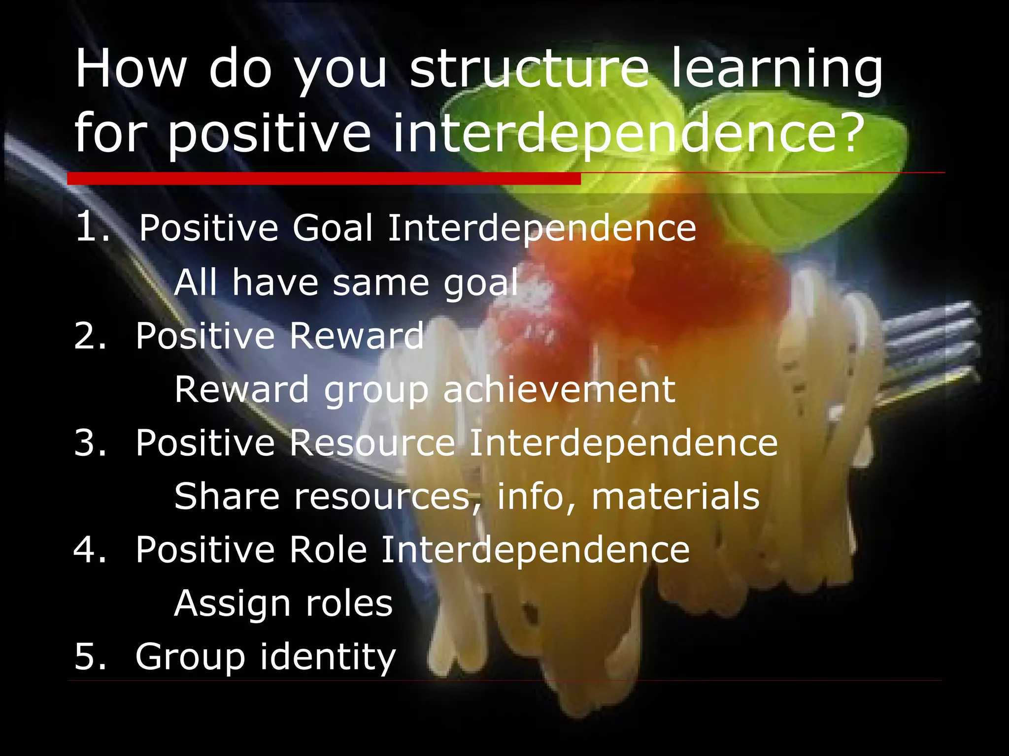 How do you structure learning for positive interdependence? 1 .  Positive Goal Interdependence All have same goal 2.  Positive Reward Reward group achievement 3.  Positive Resource Interdependence Share resources, info, materials 4.  Positive Role Interdependence Assign roles 5.  Group identity 