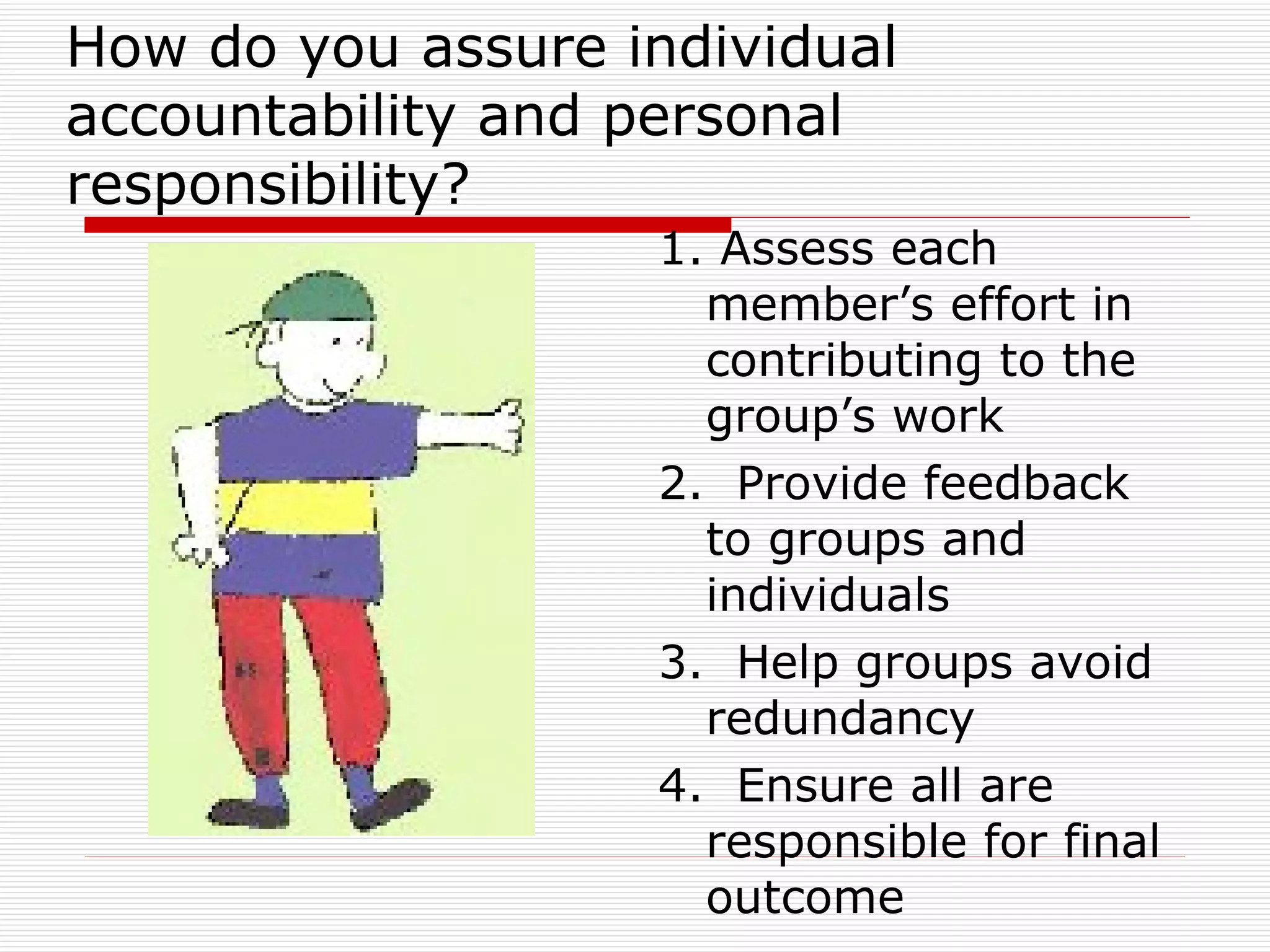 How do you assure individual accountability and personal responsibility? 1. Assess each member’s effort in contributing to the group’s work 2.  Provide feedback to groups and individuals 3.  Help groups avoid redundancy  4.  Ensure all are responsible for final outcome  