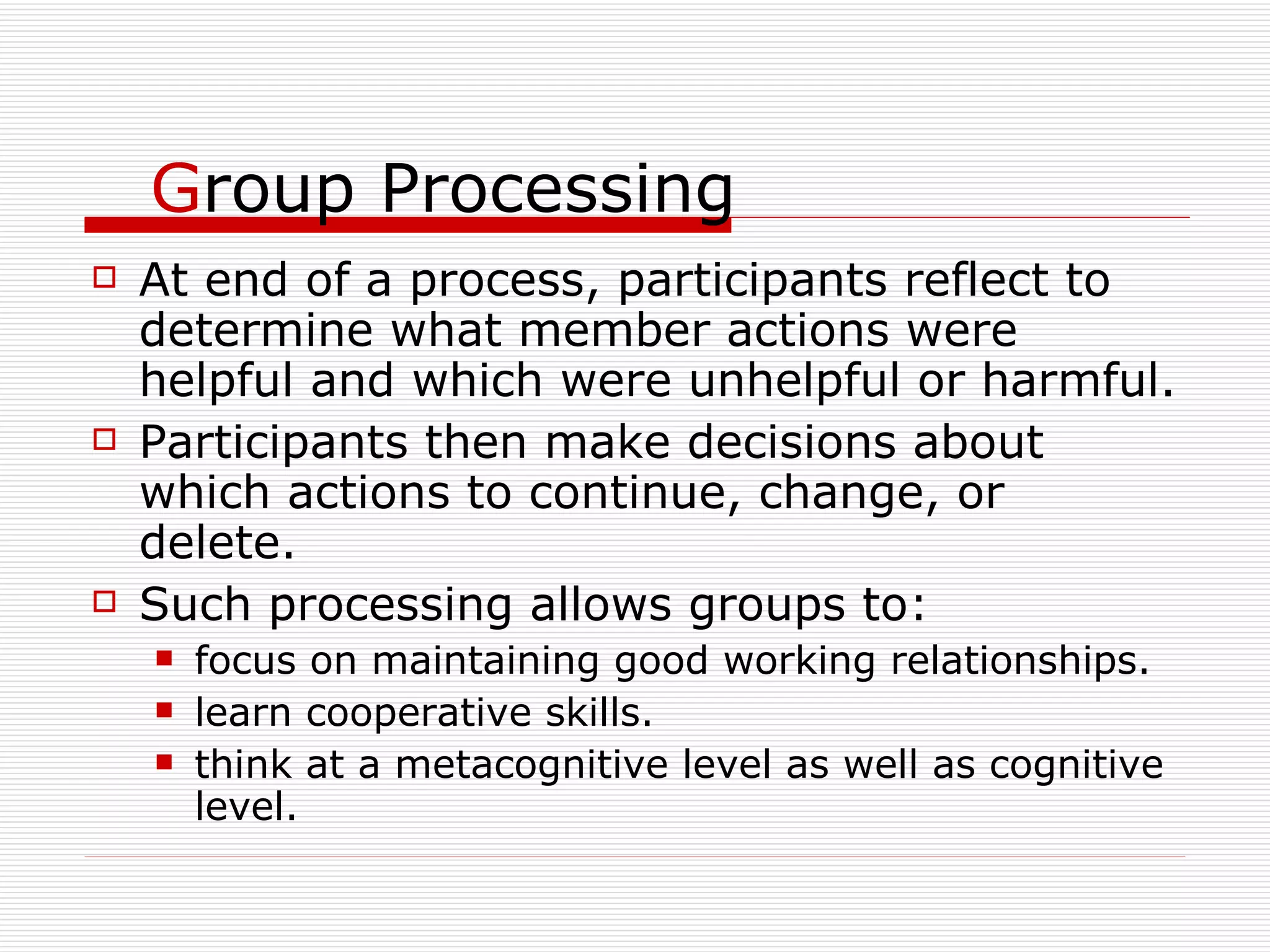 G roup Processing At end of a process, participants reflect to determine what member actions were helpful and which were unhelpful or harmful. Participants then make decisions about which actions to continue, change, or delete. Such processing allows groups to: focus on maintaining good working relationships. learn cooperative skills. think at a metacognitive level as well as cognitive level. 